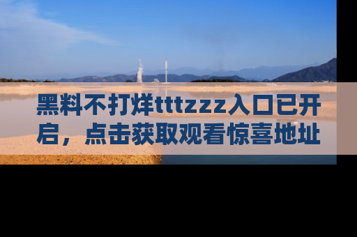黑料不打烊tttzzz入口已开启，点击获取观看惊喜地址！