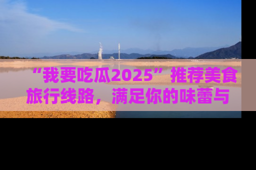 “我要吃瓜2025”推荐美食旅行线路,满足你的味蕾与好奇心