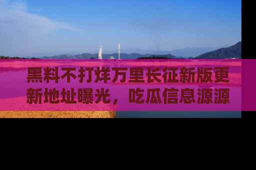 黑料不打烊万里长征新版更新地址曝光，吃瓜信息源源不断