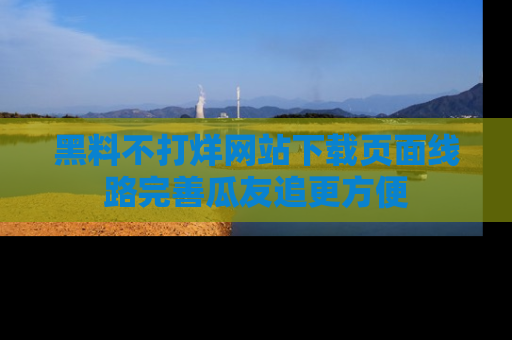 黑料不打烊网站下载页面线路完善瓜友追更方便