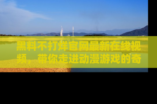 黑料不打烊官网最新在线视频，带你走进动漫游戏的奇幻与现实交汇处