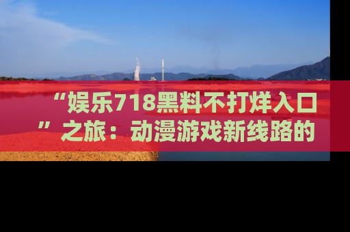 “娱乐718黑料不打烊入口”之旅:动漫游戏新线路的耀眼内幕曝光!