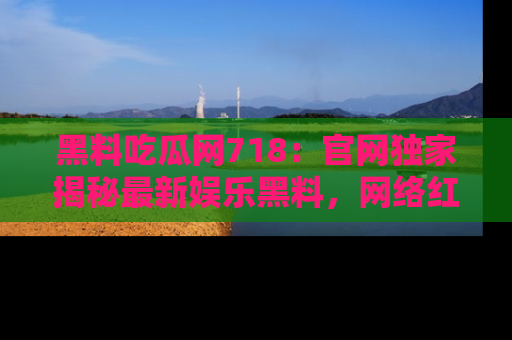 黑料吃瓜网718：官网独家揭秘最新娱乐黑料，网络红人齐聚一堂！