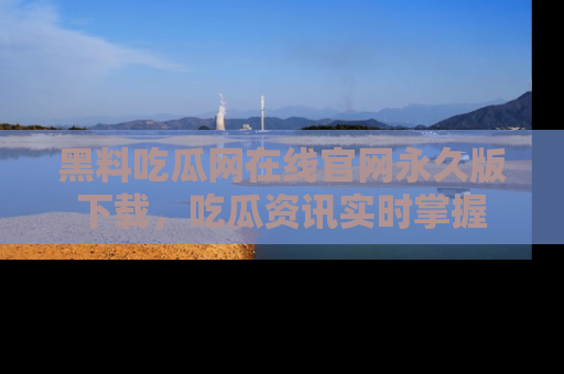黑料吃瓜网在线官网永久版下载，吃瓜资讯实时掌握