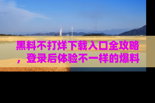 黑料不打烊下载入口全攻略，登录后体验不一样的爆料乐趣！