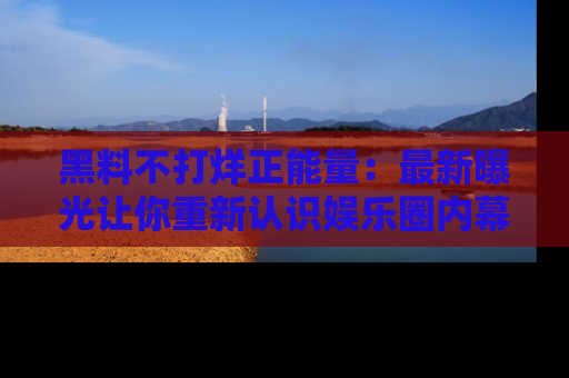 黑料不打烊正能量：最新曝光让你重新认识娱乐圈内幕！