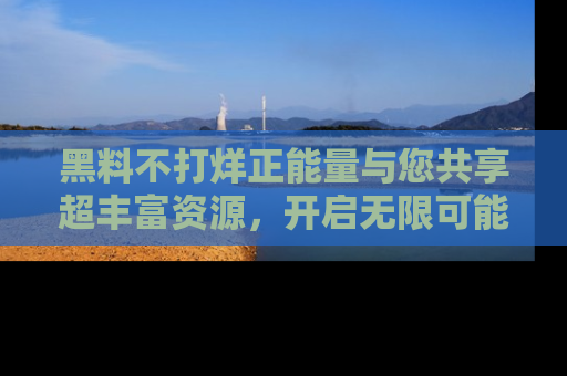 黑料不打烊正能量与您共享超丰富资源，开启无限可能的新视界！