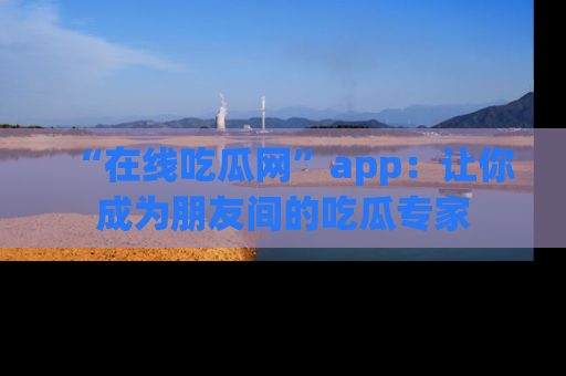 “在线吃瓜网”app:让你成为朋友间的吃瓜专家