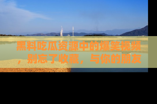 黑料吃瓜资源中的爆笑视频，别忘了收藏，与你的朋友一起分享乐趣！