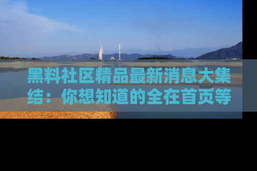 黑料社区精品最新消息大集结：你想知道的全在首页等你探索！
