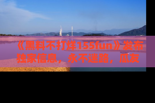《黑料不打烊155fun》发布独家信息,永不迷路,瓜友们的最佳选择!