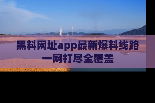 黑料网址app最新爆料线路一网打尽全覆盖