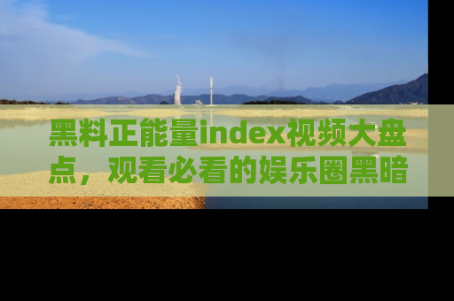 黑料正能量index视频大盘点，观看必看的娱乐圈黑暗与光明！