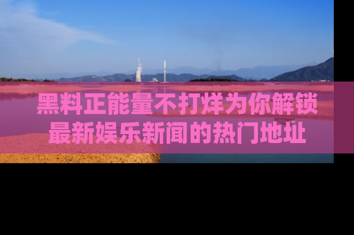黑料正能量不打烊为你解锁最新娱乐新闻的热门地址