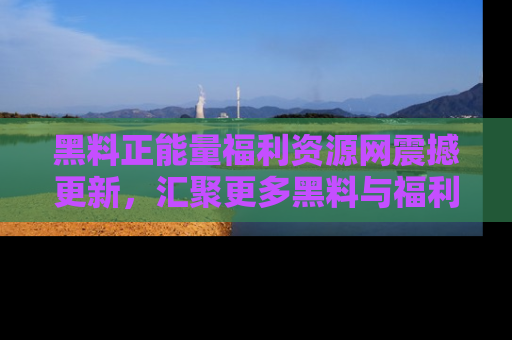 黑料正能量福利资源网震撼更新，汇聚更多黑料与福利！