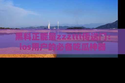 黑料正能量zzzttt传送门：ios用户的必备吃瓜神器