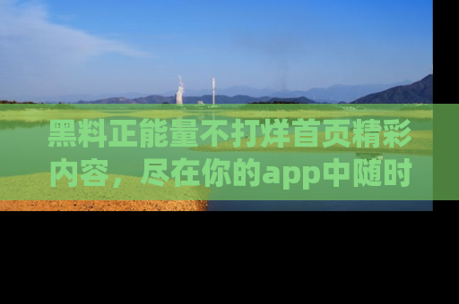 黑料正能量不打烊首页精彩内容，尽在你的app中随时观看