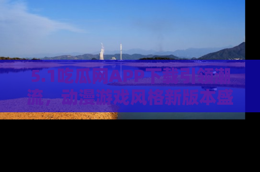 5.1吃瓜网APP下载引领潮流,动漫游戏风格新版本盛情发布!