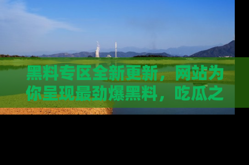 黑料专区全新更新，网站为你呈现最劲爆黑料，吃瓜之旅从这里开始！