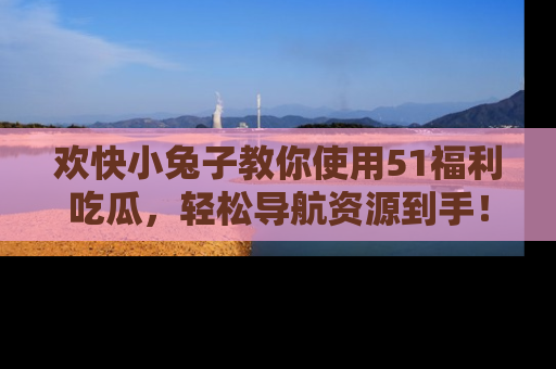 欢快小兔子教你使用51福利吃瓜，轻松导航资源到手！