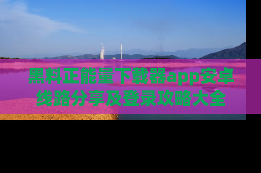黑料正能量下载器app安卓线路分享及登录攻略大全