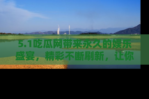 5.1吃瓜网带来永久的娱乐盛宴,精彩不断刷新,让你乐在其中