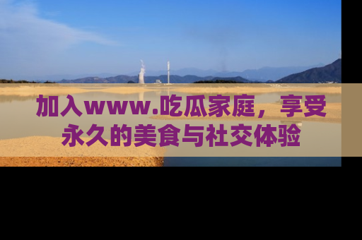 加入www.吃瓜家庭，享受永久的美食与社交体验