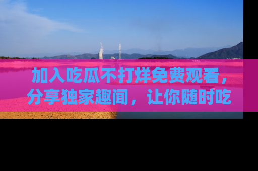 加入吃瓜不打烊免费观看，分享独家趣闻，让你随时吃瓜不停！