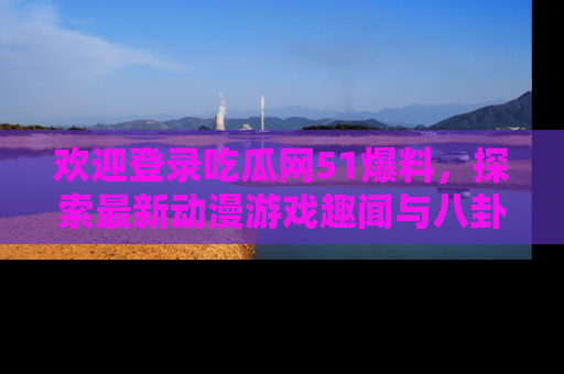 欢迎登录吃瓜网51爆料，探索最新动漫游戏趣闻与八卦！