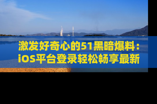 激发好奇心的51黑暗爆料：iOS平台登录轻松畅享最新八卦，刷新你的宠儿清单！