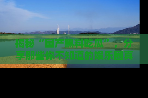 揭秘“国产黑料吃瓜”，分享那些你不知道的娱乐圈真实内幕！