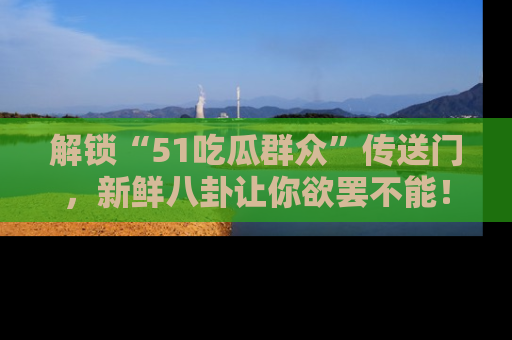 解锁“51吃瓜群众”传送门，新鲜八卦让你欲罢不能！