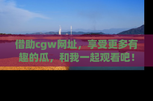 借助cgw网址，享受更多有趣的瓜，和我一起观看吧！