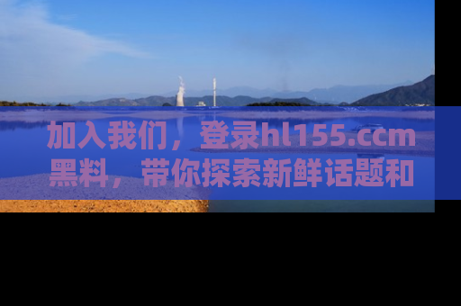 加入我们，登录hl155.ccm黑料，带你探索新鲜话题和黑料趣事！
