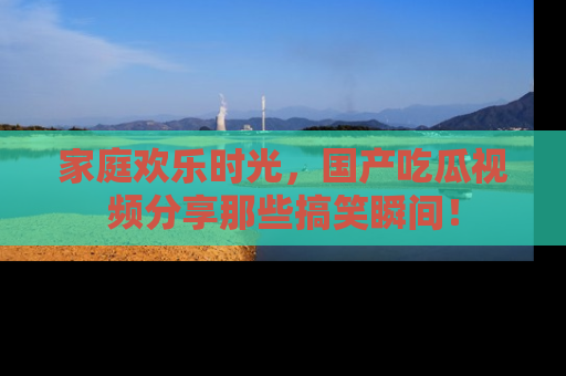 家庭欢乐时光，国产吃瓜视频分享那些搞笑瞬间！