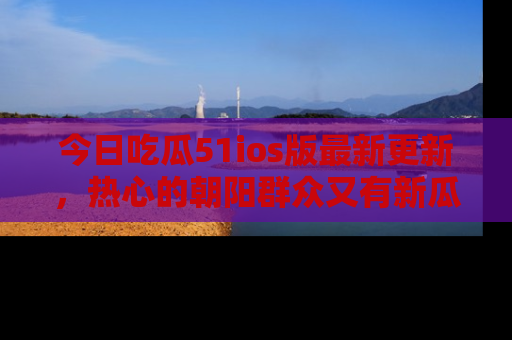 今日吃瓜51ios版最新更新，热心的朝阳群众又有新瓜要分享啦！