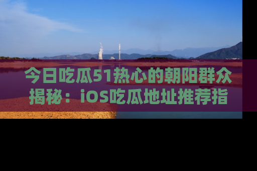 今日吃瓜51热心的朝阳群众揭秘：iOS吃瓜地址推荐指南！