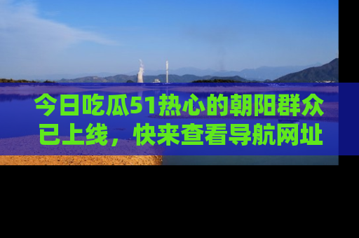 今日吃瓜51热心的朝阳群众已上线，快来查看导航网址，获取最新吃瓜资讯！