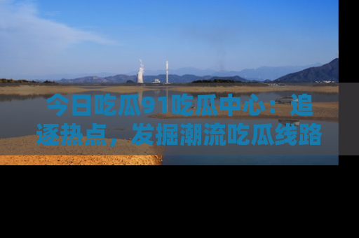 今日吃瓜91吃瓜中心：追逐热点，发掘潮流吃瓜线路！