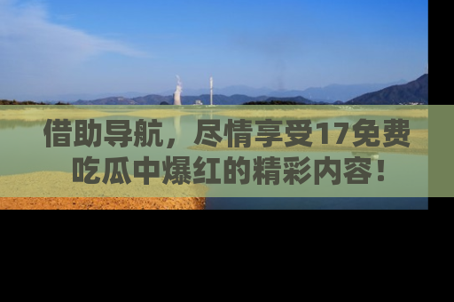 借助导航，尽情享受17免费吃瓜中爆红的精彩内容！