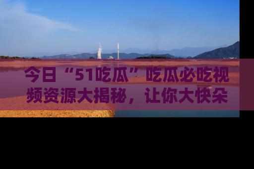 今日“51吃瓜”吃瓜必吃视频资源大揭秘，让你大快朵颐不停口！