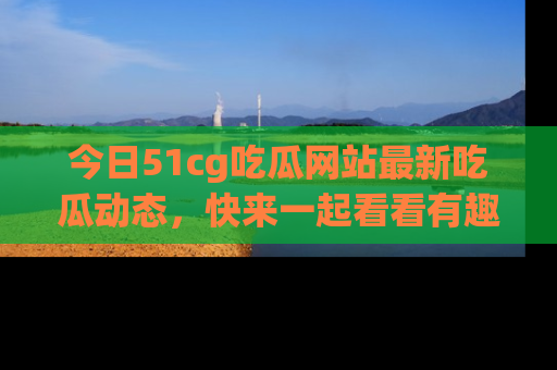 今日51cg吃瓜网站最新吃瓜动态，快来一起看看有趣的事情！
