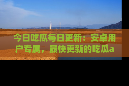今日吃瓜每日更新：安卓用户专属，最快更新的吃瓜app值得拥有。