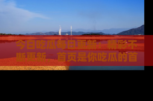 今日吃瓜每日更新：精彩不断更新，首页是你吃瓜的首选！