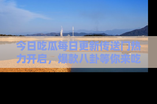 今日吃瓜每日更新传送门热力开启，爆款八卦等你来吃瓜