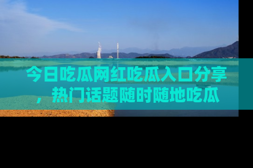 今日吃瓜网红吃瓜入口分享，热门话题随时随地吃瓜