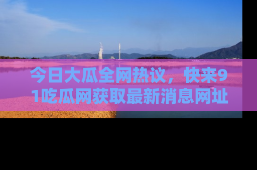 今日大瓜全网热议，快来91吃瓜网获取最新消息网址