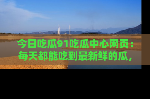 今日吃瓜91吃瓜中心网页：每天都能吃到最新鲜的瓜，八卦互动精彩无限！