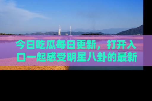 今日吃瓜每日更新，打开入口一起感受明星八卦的最新动态，别说我没告诉你哦！