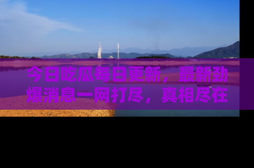 今日吃瓜每日更新，最新劲爆消息一网打尽，真相尽在其中！